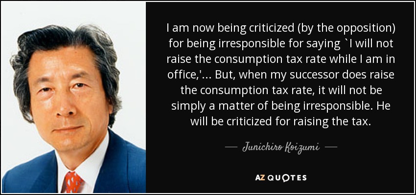 I am now being criticized (by the opposition) for being irresponsible for saying `I will not raise the consumption tax rate while I am in office,' ... But, when my successor does raise the consumption tax rate, it will not be simply a matter of being irresponsible. He will be criticized for raising the tax. - Junichiro Koizumi