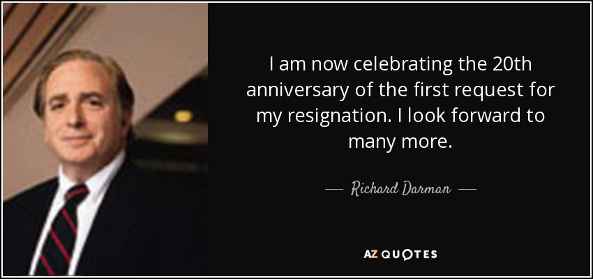 I am now celebrating the 20th anniversary of the first request for my resignation. I look forward to many more. - Richard Darman