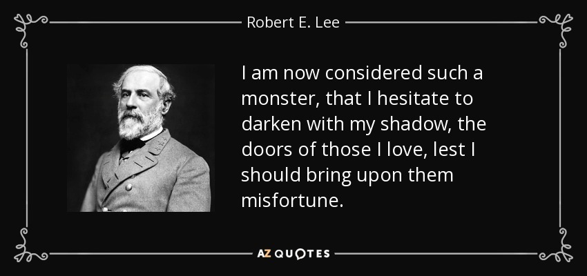 I am now considered such a monster, that I hesitate to darken with my shadow, the doors of those I love, lest I should bring upon them misfortune. - Robert E. Lee