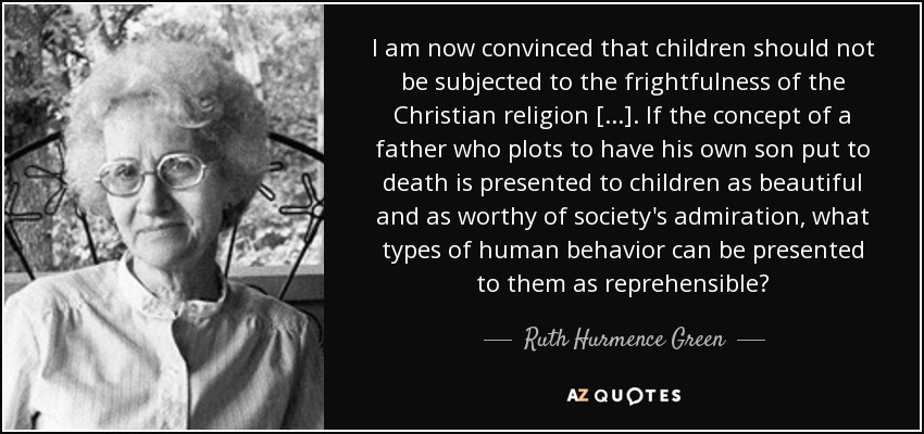 I am now convinced that children should not be subjected to the frightfulness of the Christian religion [...]. If the concept of a father who plots to have his own son put to death is presented to children as beautiful and as worthy of society's admiration, what types of human behavior can be presented to them as reprehensible? - Ruth Hurmence Green