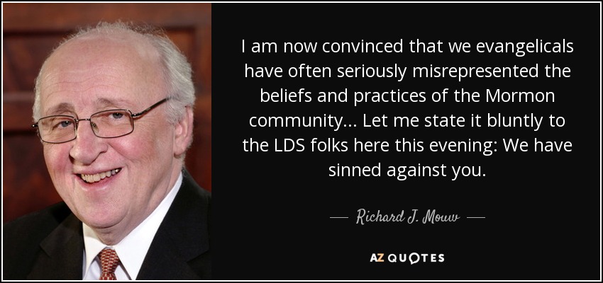 I am now convinced that we evangelicals have often seriously misrepresented the beliefs and practices of the Mormon community... Let me state it bluntly to the LDS folks here this evening: We have sinned against you. - Richard J. Mouw