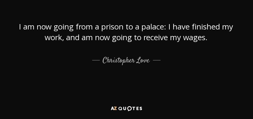 I am now going from a prison to a palace: I have finished my work, and am now going to receive my wages. - Christopher Love