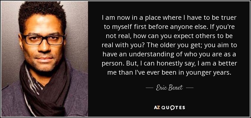 I am now in a place where I have to be truer to myself first before anyone else. If you're not real, how can you expect others to be real with you? The older you get; you aim to have an understanding of who you are as a person. But, I can honestly say, I am a better me than I've ever been in younger years. - Eric Benet