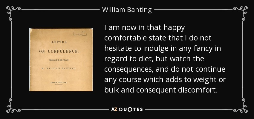 I am now in that happy comfortable state that I do not hesitate to indulge in any fancy in regard to diet, but watch the consequences, and do not continue any course which adds to weight or bulk and consequent discomfort. - William Banting