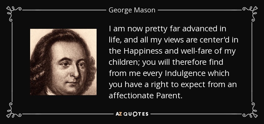 I am now pretty far advanced in life, and all my views are center'd in the Happiness and well-fare of my children; you will therefore find from me every Indulgence which you have a right to expect from an affectionate Parent. - George Mason
