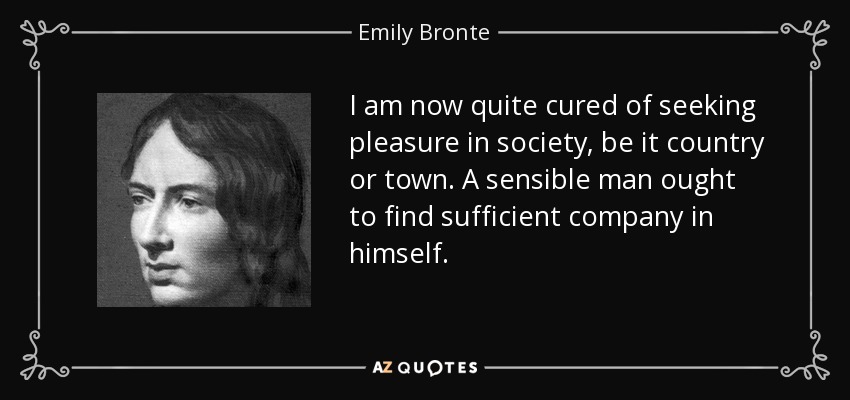 I am now quite cured of seeking pleasure in society, be it country or town. A sensible man ought to find sufficient company in himself. - Emily Bronte
