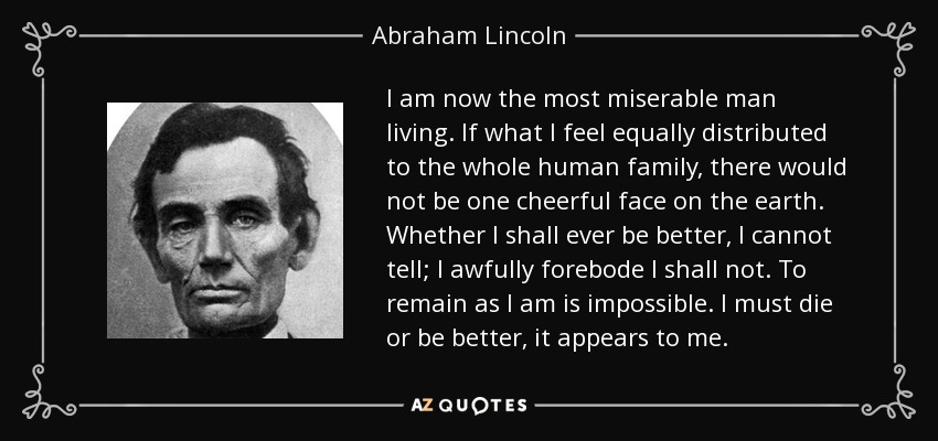 I am now the most miserable man living. If what I feel equally distributed to the whole human family, there would not be one cheerful face on the earth. Whether I shall ever be better, I cannot tell; I awfully forebode I shall not. To remain as I am is impossible. I must die or be better, it appears to me. - Abraham Lincoln