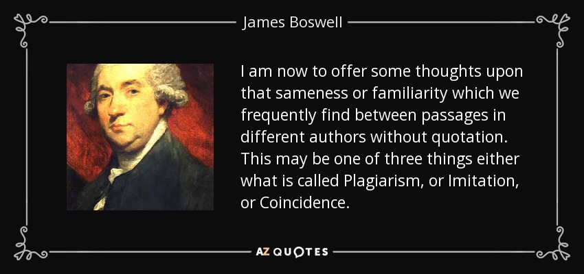 I am now to offer some thoughts upon that sameness or familiarity which we frequently find between passages in different authors without quotation. This may be one of three things either what is called Plagiarism, or Imitation, or Coincidence. - James Boswell