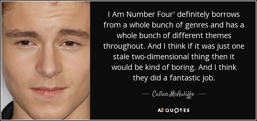 I Am Number Four' definitely borrows from a whole bunch of genres and has a whole bunch of different themes throughout. And I think if it was just one stale two-dimensional thing then it would be kind of boring. And I think they did a fantastic job. - Callan McAuliffe
