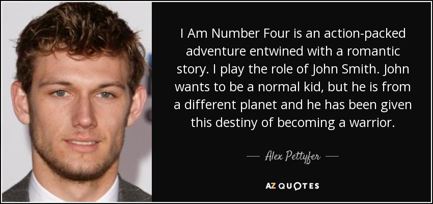I Am Number Four is an action-packed adventure entwined with a romantic story. I play the role of John Smith. John wants to be a normal kid, but he is from a different planet and he has been given this destiny of becoming a warrior. - Alex Pettyfer