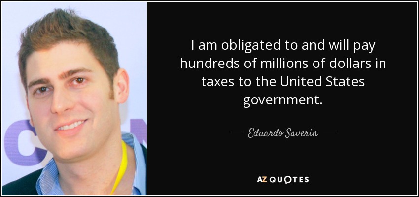 I am obligated to and will pay hundreds of millions of dollars in taxes to the United States government. - Eduardo Saverin
