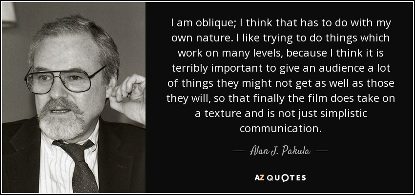 I am oblique; I think that has to do with my own nature. I like trying to do things which work on many levels, because I think it is terribly important to give an audience a lot of things they might not get as well as those they will, so that finally the film does take on a texture and is not just simplistic communication. - Alan J. Pakula