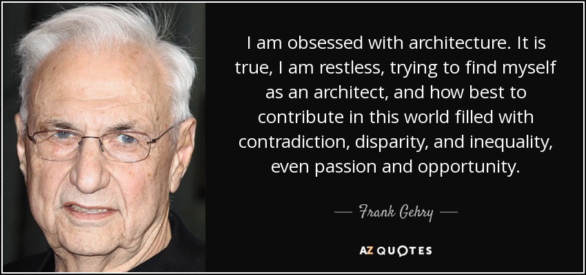 I am obsessed with architecture. It is true, I am restless, trying to find myself as an architect, and how best to contribute in this world filled with contradiction, disparity, and inequality, even passion and opportunity. - Frank Gehry