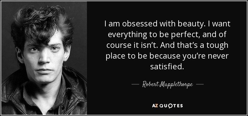 I am obsessed with beauty. I want everything to be perfect, and of course it isn’t. And that’s a tough place to be because you’re never satisfied. - Robert Mapplethorpe