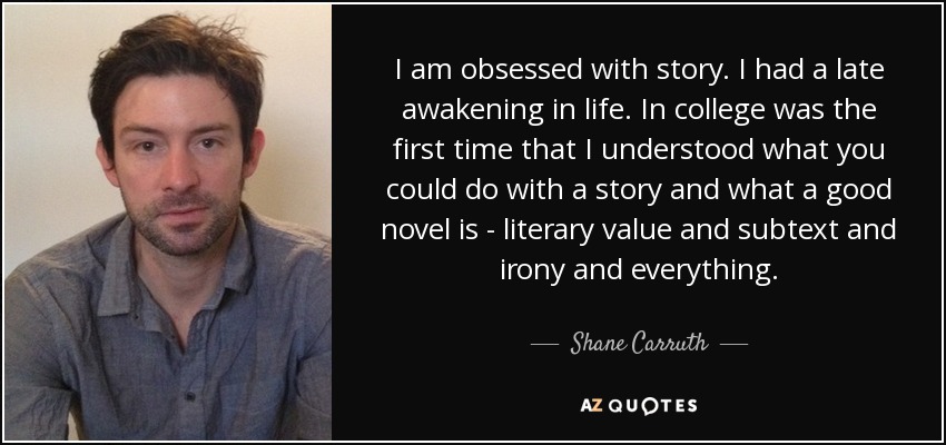 I am obsessed with story. I had a late awakening in life. In college was the first time that I understood what you could do with a story and what a good novel is - literary value and subtext and irony and everything. - Shane Carruth