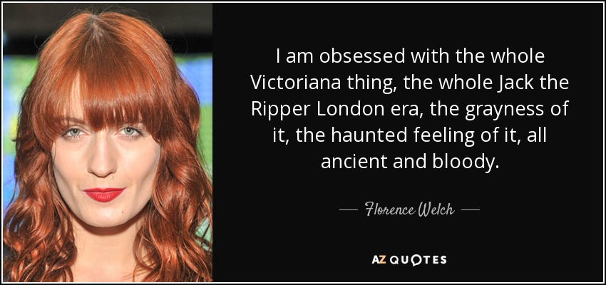 I am obsessed with the whole Victoriana thing, the whole Jack the Ripper London era, the grayness of it, the haunted feeling of it, all ancient and bloody. - Florence Welch