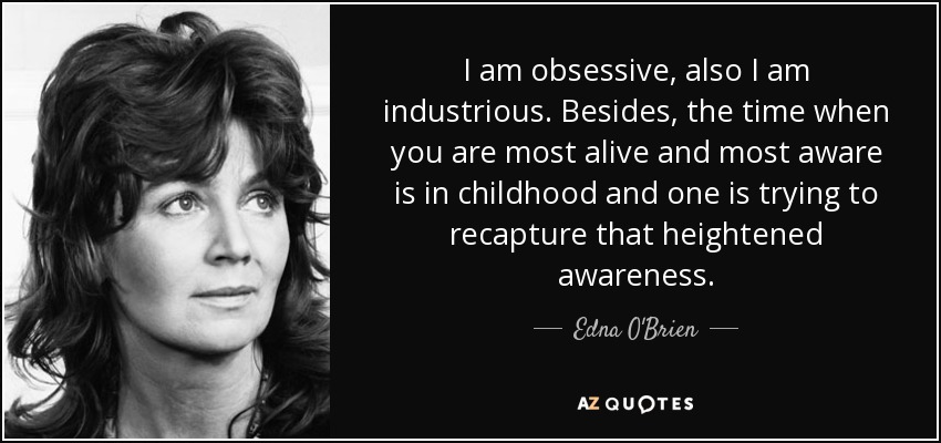 I am obsessive, also I am industrious. Besides, the time when you are most alive and most aware is in childhood and one is trying to recapture that heightened awareness. - Edna O'Brien