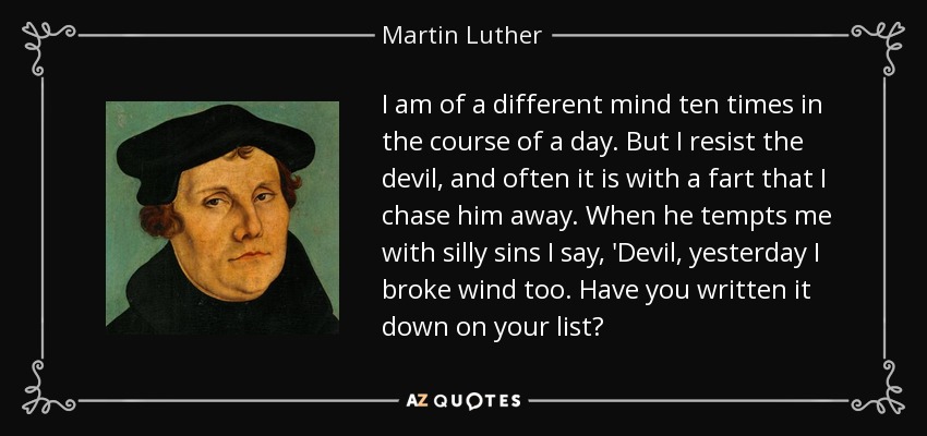 I am of a different mind ten times in the course of a day. But I resist the devil, and often it is with a fart that I chase him away. When he tempts me with silly sins I say, 'Devil, yesterday I broke wind too. Have you written it down on your list? - Martin Luther