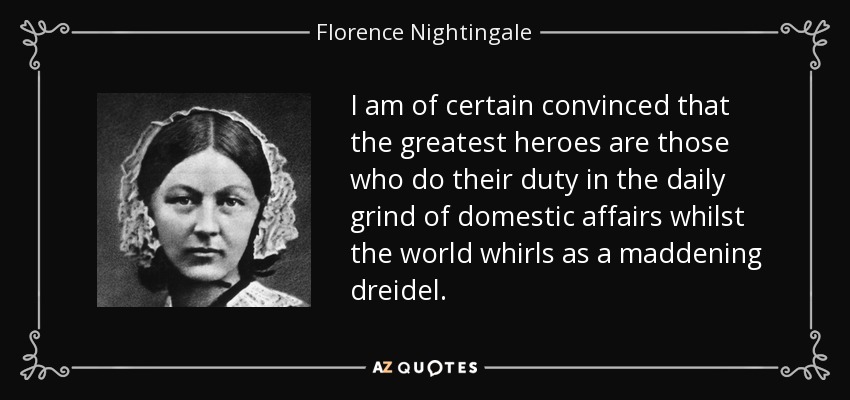 I am of certain convinced that the greatest heroes are those who do their duty in the daily grind of domestic affairs whilst the world whirls as a maddening dreidel. - Florence Nightingale
