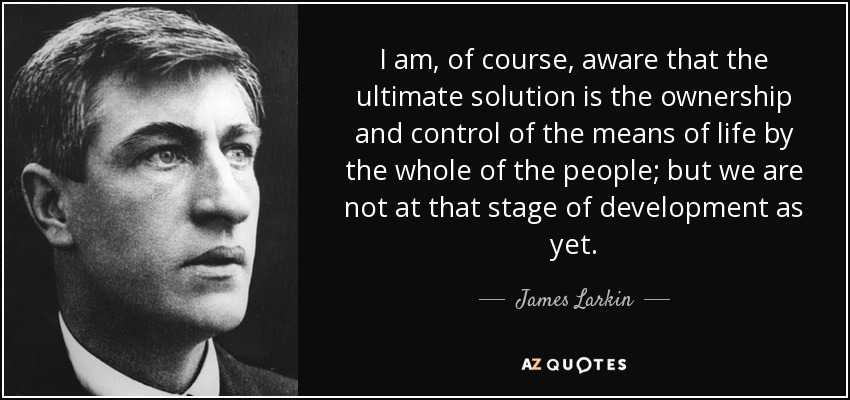 I am, of course, aware that the ultimate solution is the ownership and control of the means of life by the whole of the people; but we are not at that stage of development as yet. - James Larkin