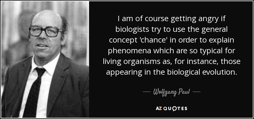 I am of course getting angry if biologists try to use the general concept 'chance' in order to explain phenomena which are so typical for living organisms as, for instance, those appearing in the biological evolution. - Wolfgang Paul
