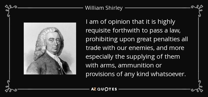 I am of opinion that it is highly requisite forthwith to pass a law, prohibiting upon great penalties all trade with our enemies, and more especially the supplying of them with arms, ammunition or provisions of any kind whatsoever. - William Shirley