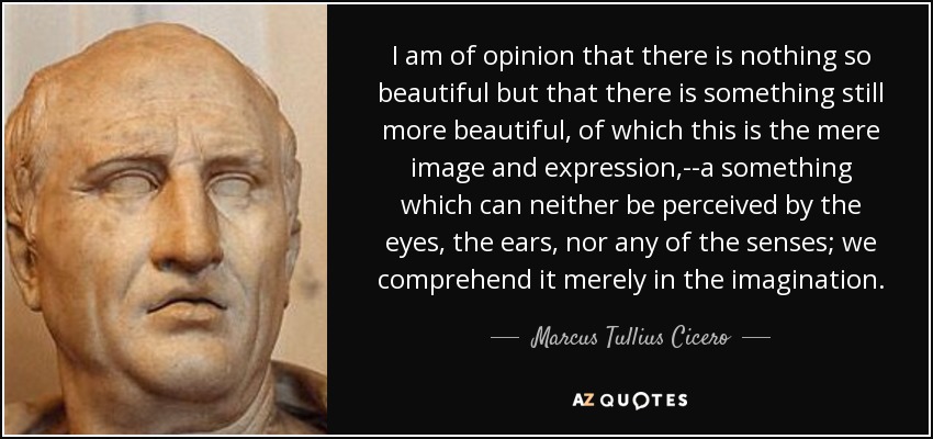 I am of opinion that there is nothing so beautiful but that there is something still more beautiful, of which this is the mere image and expression,--a something which can neither be perceived by the eyes, the ears, nor any of the senses; we comprehend it merely in the imagination. - Marcus Tullius Cicero