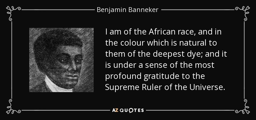 I am of the African race, and in the colour which is natural to them of the deepest dye; and it is under a sense of the most profound gratitude to the Supreme Ruler of the Universe. - Benjamin Banneker