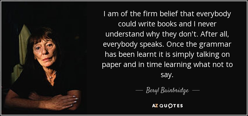 I am of the firm belief that everybody could write books and I never understand why they don't. After all, everybody speaks. Once the grammar has been learnt it is simply talking on paper and in time learning what not to say. - Beryl Bainbridge