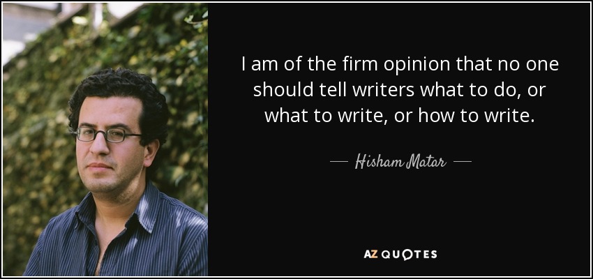 I am of the firm opinion that no one should tell writers what to do, or what to write, or how to write. - Hisham Matar