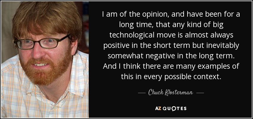 I am of the opinion, and have been for a long time, that any kind of big technological move is almost always positive in the short term but inevitably somewhat negative in the long term. And I think there are many examples of this in every possible context. - Chuck Klosterman