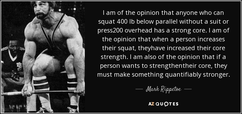 I am of the opinion that anyone who can squat 400 lb below parallel without a suit or press200 overhead has a strong core. I am of the opinion that when a person increases their squat, theyhave increased their core strength. I am also of the opinion that if a person wants to strengthentheir core, they must make something quantifiably stronger. - Mark Rippetoe