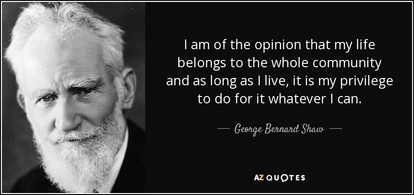 I am of the opinion that my life belongs to the whole community and as long as I live, it is my privilege to do for it whatever I can. - George Bernard Shaw
