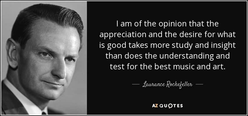 I am of the opinion that the appreciation and the desire for what is good takes more study and insight than does the understanding and test for the best music and art. - Laurance Rockefeller
