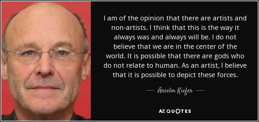 I am of the opinion that there are artists and non-artists. I think that this is the way it always was and always will be. I do not believe that we are in the center of the world. It is possible that there are gods who do not relate to human. As an artist, I believe that it is possible to depict these forces. - Anselm Kiefer