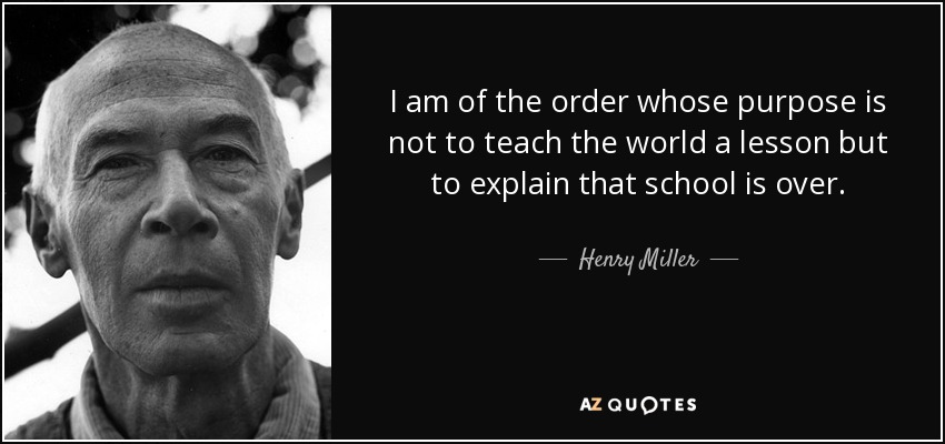 I am of the order whose purpose is not to teach the world a lesson but to explain that school is over. - Henry Miller