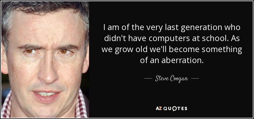 I am of the very last generation who didn't have computers at school. As we grow old we'll become something of an aberration. - Steve Coogan