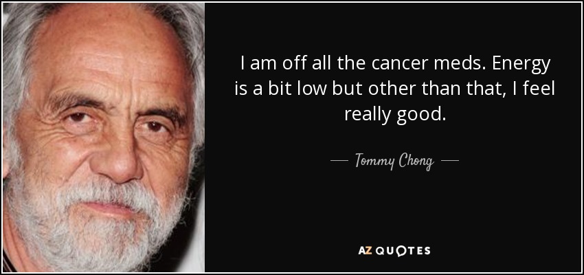 I am off all the cancer meds. Energy is a bit low but other than that, I feel really good. - Tommy Chong