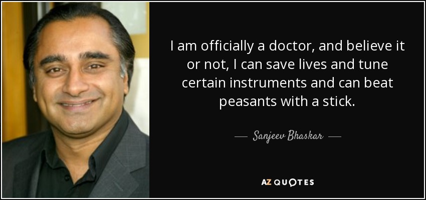 I am officially a doctor, and believe it or not, I can save lives and tune certain instruments and can beat peasants with a stick. - Sanjeev Bhaskar