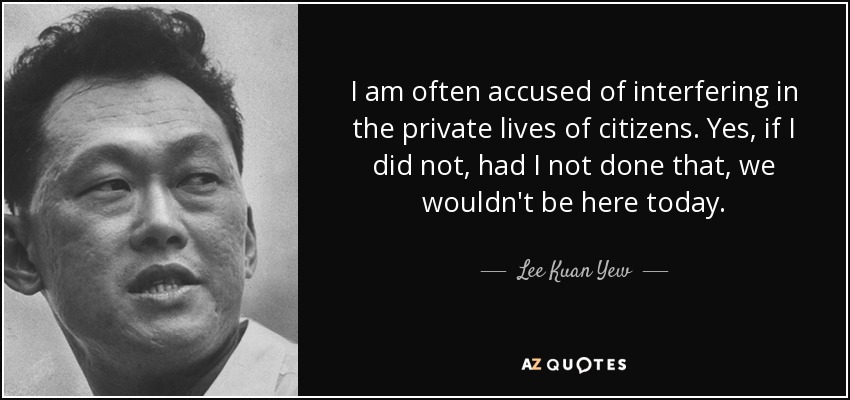 I am often accused of interfering in the private lives of citizens. Yes, if I did not, had I not done that, we wouldn't be here today. - Lee Kuan Yew