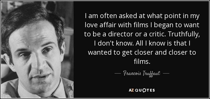 I am often asked at what point in my love affair with films I began to want to be a director or a critic. Truthfully, I don't know. All I know is that I wanted to get closer and closer to films. - Francois Truffaut