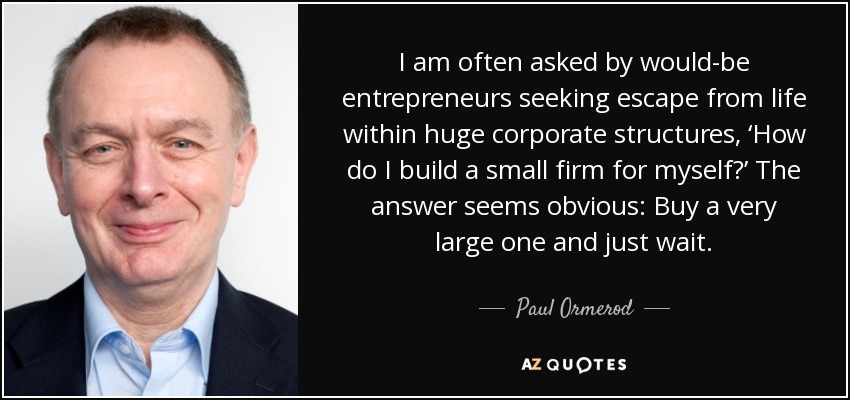 I am often asked by would-be entrepreneurs seeking escape from life within huge corporate structures, ‘How do I build a small firm for myself?’ The answer seems obvious: Buy a very large one and just wait. - Paul Ormerod