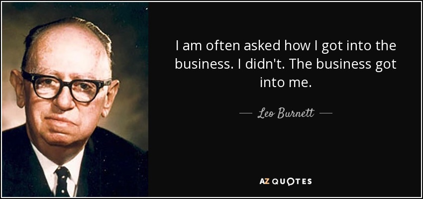 I am often asked how I got into the business. I didn't. The business got into me. - Leo Burnett