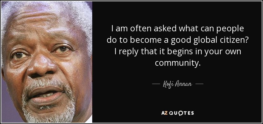 I am often asked what can people do to become a good global citizen? I reply that it begins in your own community. - Kofi Annan