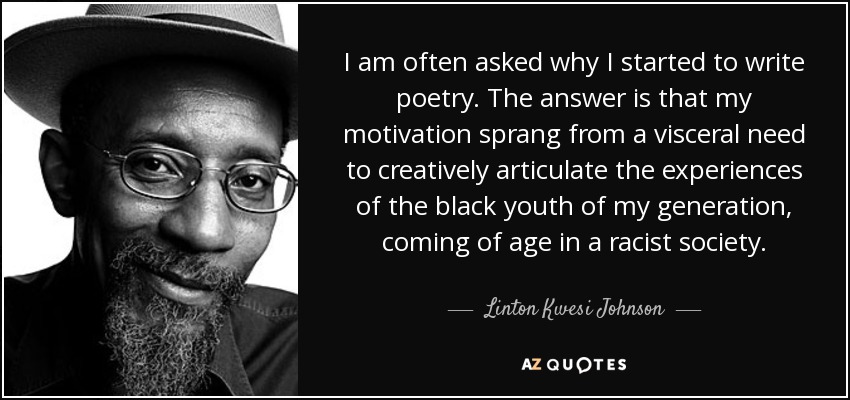 I am often asked why I started to write poetry. The answer is that my motivation sprang from a visceral need to creatively articulate the experiences of the black youth of my generation, coming of age in a racist society. - Linton Kwesi Johnson