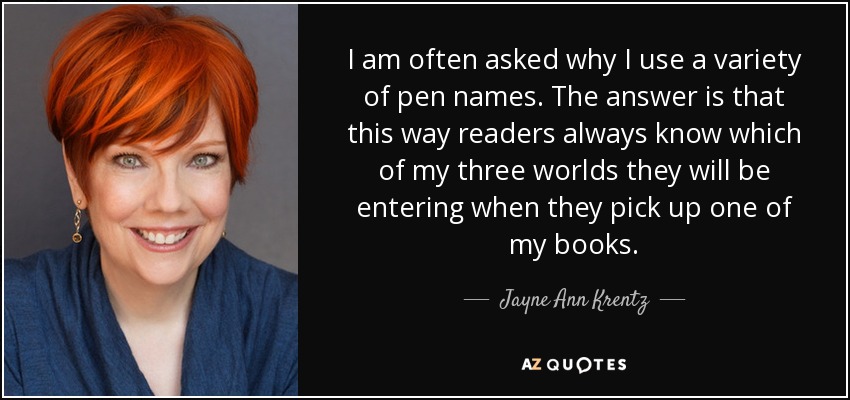 I am often asked why I use a variety of pen names. The answer is that this way readers always know which of my three worlds they will be entering when they pick up one of my books. - Jayne Ann Krentz