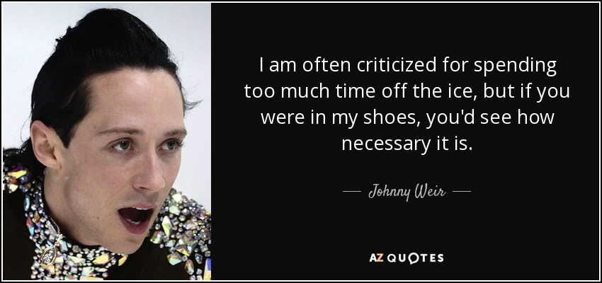 I am often criticized for spending too much time off the ice, but if you were in my shoes, you'd see how necessary it is. - Johnny Weir