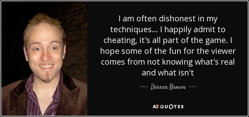 I am often dishonest in my techniques ... I happily admit to cheating, it's all part of the game. I hope some of the fun for the viewer comes from not knowing what's real and what isn't - Derren Brown