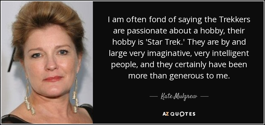 I am often fond of saying the Trekkers are passionate about a hobby, their hobby is 'Star Trek.' They are by and large very imaginative, very intelligent people, and they certainly have been more than generous to me. - Kate Mulgrew