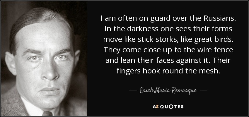 I am often on guard over the Russians. In the darkness one sees their forms move like stick storks, like great birds. They come close up to the wire fence and lean their faces against it. Their fingers hook round the mesh. - Erich Maria Remarque